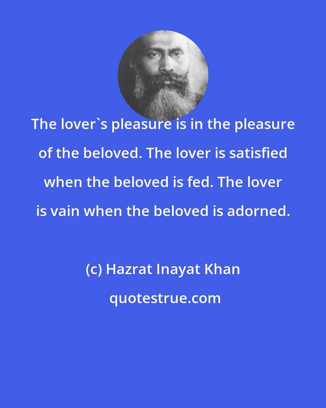 Hazrat Inayat Khan: The lover's pleasure is in the pleasure of the beloved. The lover is satisfied when the beloved is fed. The lover is vain when the beloved is adorned.