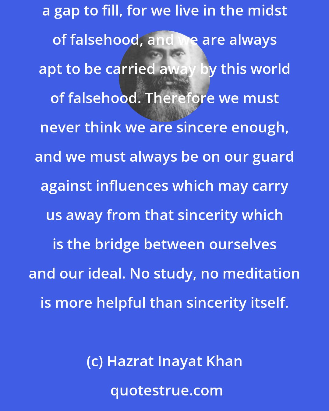 Hazrat Inayat Khan: The more sincerity is developed, the greater share of truth you will have. And however much sincerity a person may have, there is always a gap to fill, for we live in the midst of falsehood, and we are always apt to be carried away by this world of falsehood. Therefore we must never think we are sincere enough, and we must always be on our guard against influences which may carry us away from that sincerity which is the bridge between ourselves and our ideal. No study, no meditation is more helpful than sincerity itself.