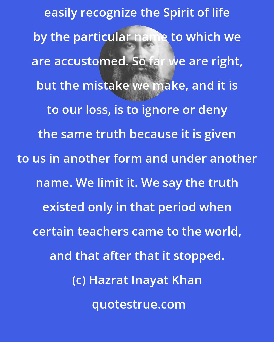 Hazrat Inayat Khan: The one Spirit of life is given different names, the sacred names. We more easily recognize the Spirit of life by the particular name to which we are accustomed. So far we are right, but the mistake we make, and it is to our loss, is to ignore or deny the same truth because it is given to us in another form and under another name. We limit it. We say the truth existed only in that period when certain teachers came to the world, and that after that it stopped.