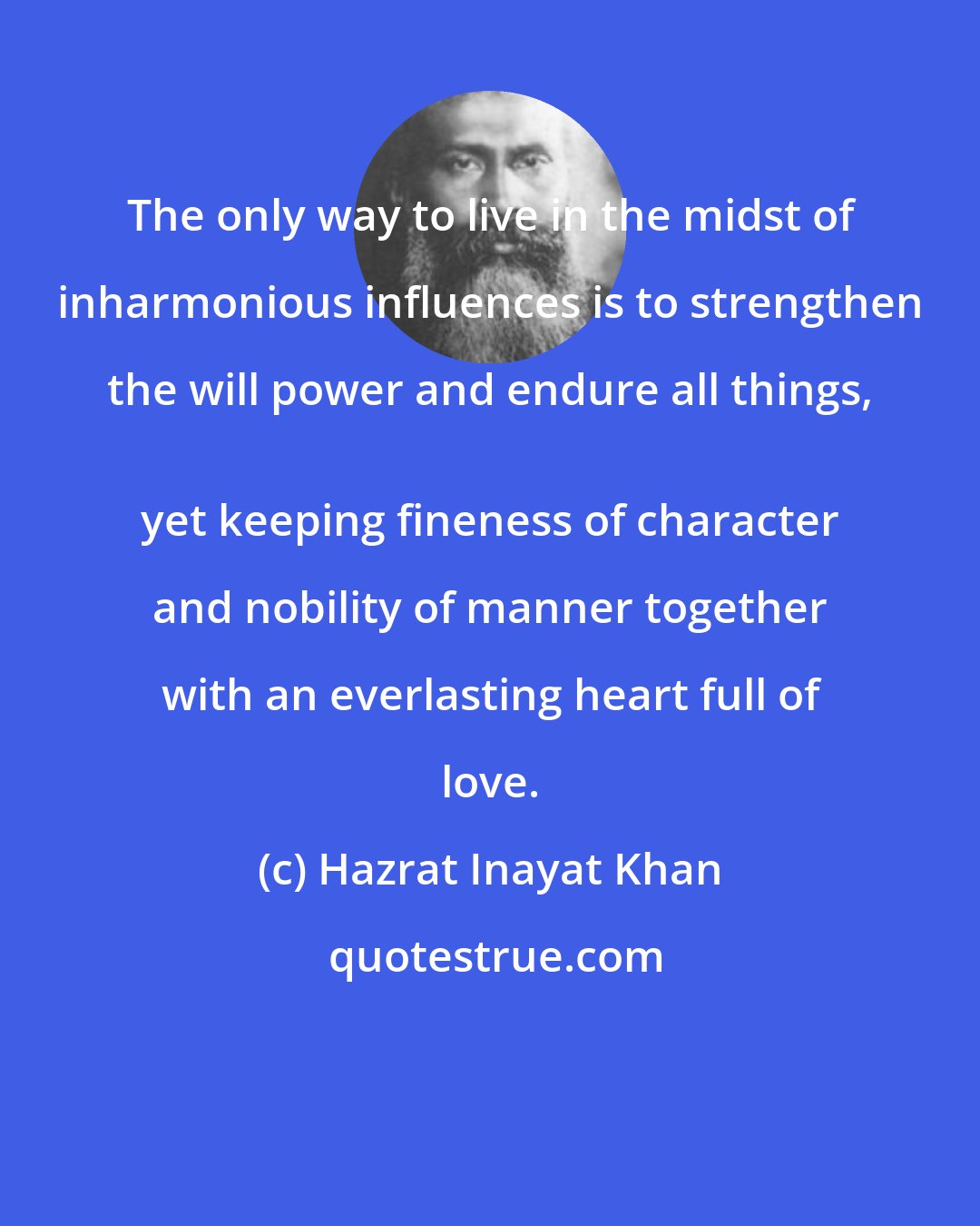 Hazrat Inayat Khan: The only way to live in the midst of inharmonious influences is to strengthen the will power and endure all things, 
 yet keeping fineness of character and nobility of manner together with an everlasting heart full of love.