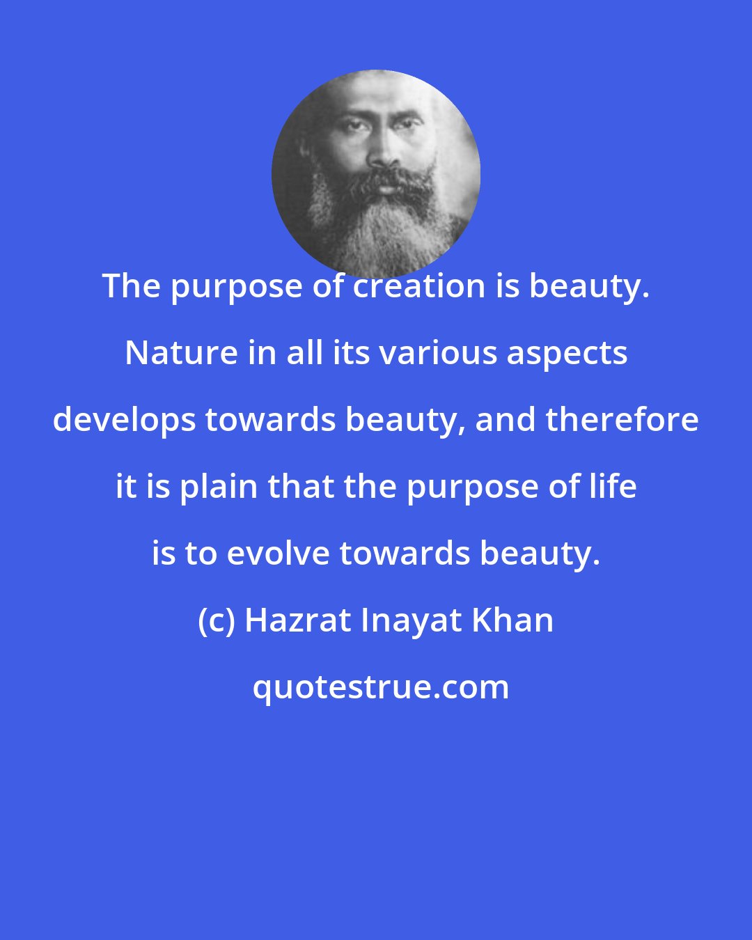 Hazrat Inayat Khan: The purpose of creation is beauty. Nature in all its various aspects develops towards beauty, and therefore it is plain that the purpose of life is to evolve towards beauty.