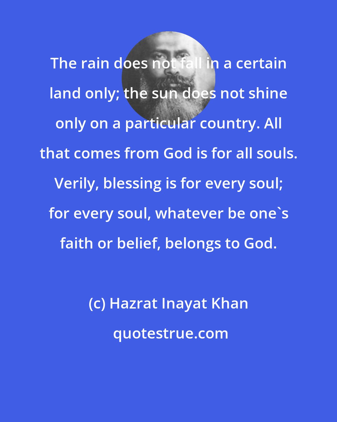 Hazrat Inayat Khan: The rain does not fall in a certain land only; the sun does not shine only on a particular country. All that comes from God is for all souls. Verily, blessing is for every soul; for every soul, whatever be one's faith or belief, belongs to God.