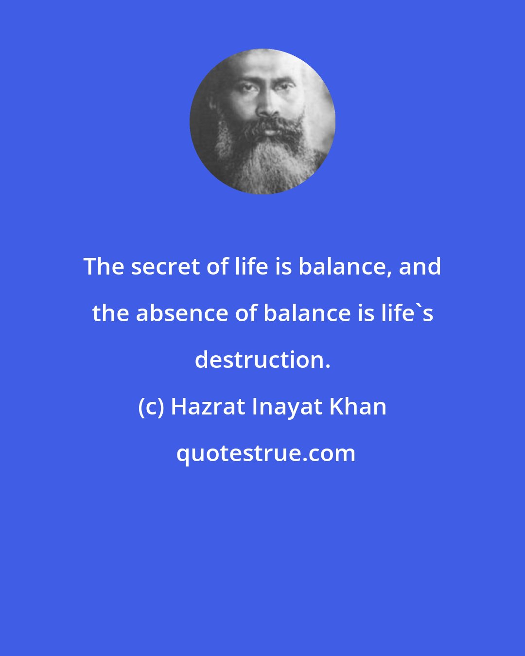 Hazrat Inayat Khan: The secret of life is balance, and the absence of balance is life's destruction.