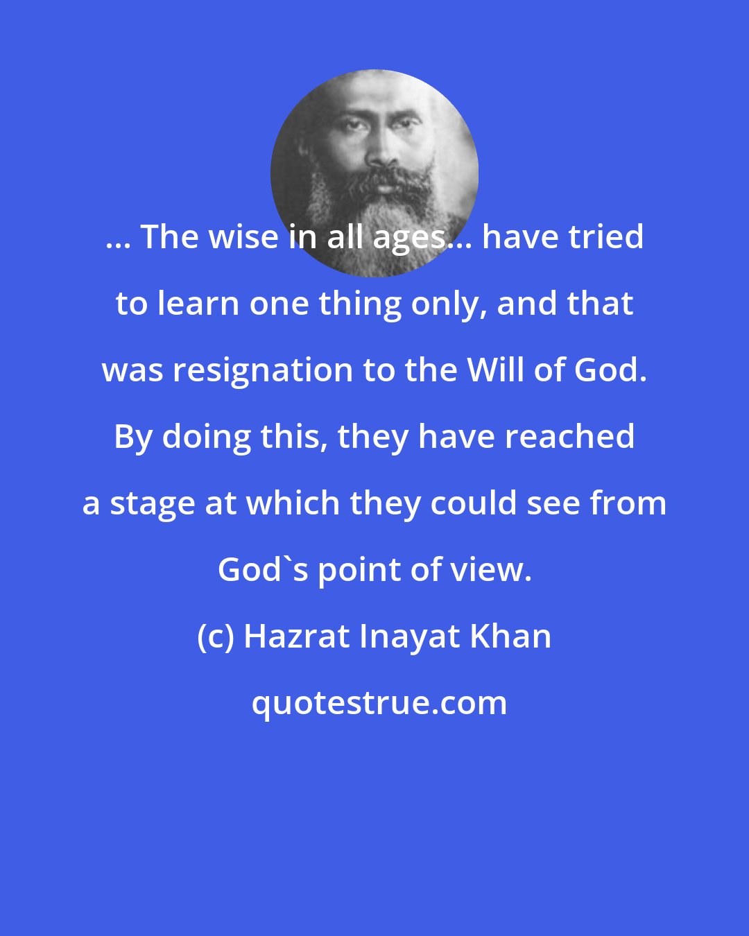 Hazrat Inayat Khan: ... The wise in all ages... have tried to learn one thing only, and that was resignation to the Will of God. By doing this, they have reached a stage at which they could see from God's point of view.