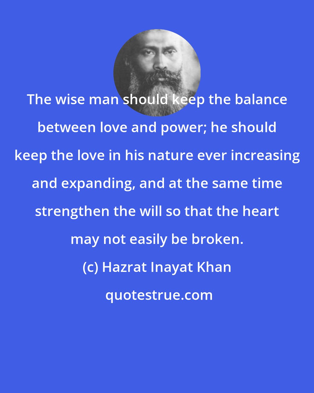 Hazrat Inayat Khan: The wise man should keep the balance between love and power; he should keep the love in his nature ever increasing and expanding, and at the same time strengthen the will so that the heart may not easily be broken.