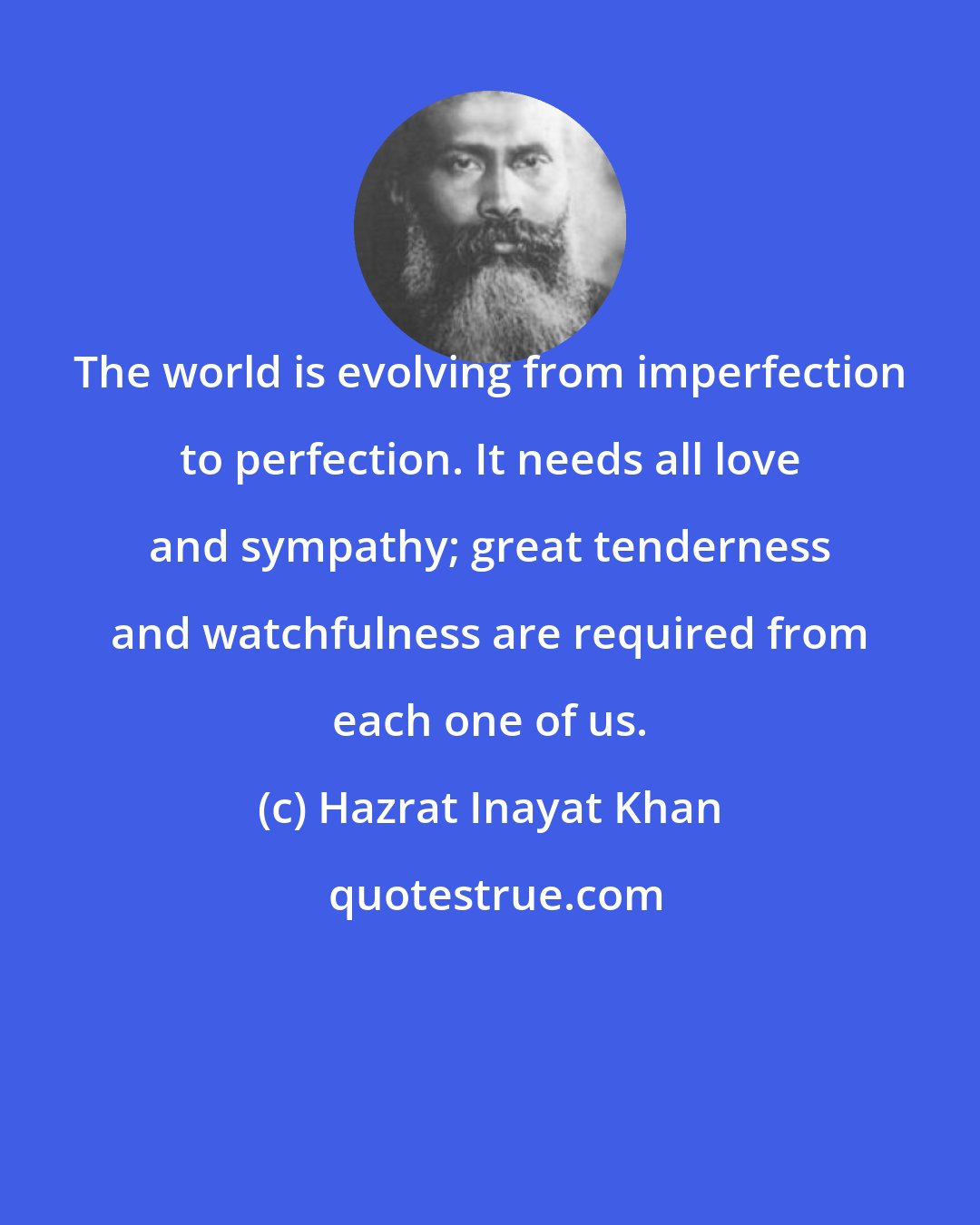 Hazrat Inayat Khan: The world is evolving from imperfection to perfection. It needs all love and sympathy; great tenderness and watchfulness are required from each one of us.