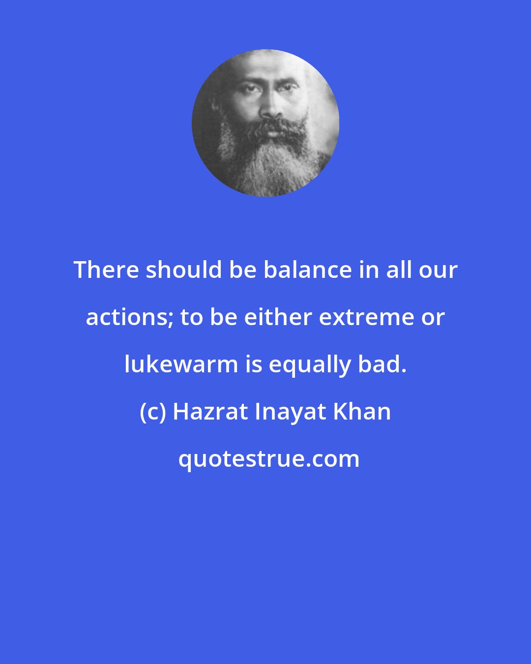 Hazrat Inayat Khan: There should be balance in all our actions; to be either extreme or lukewarm is equally bad.