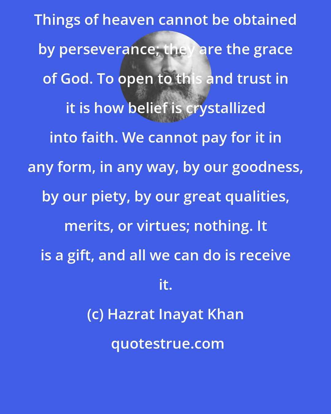 Hazrat Inayat Khan: Things of heaven cannot be obtained by perseverance; they are the grace of God. To open to this and trust in it is how belief is crystallized into faith. We cannot pay for it in any form, in any way, by our goodness, by our piety, by our great qualities, merits, or virtues; nothing. It is a gift, and all we can do is receive it.