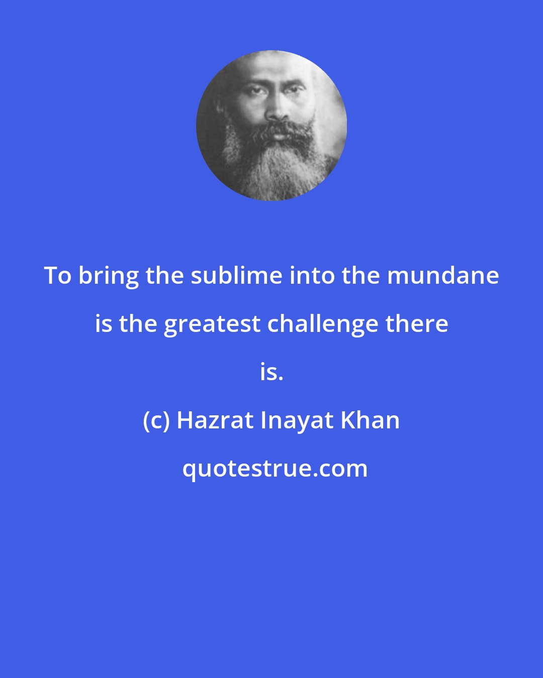 Hazrat Inayat Khan: To bring the sublime into the mundane is the greatest challenge there is.