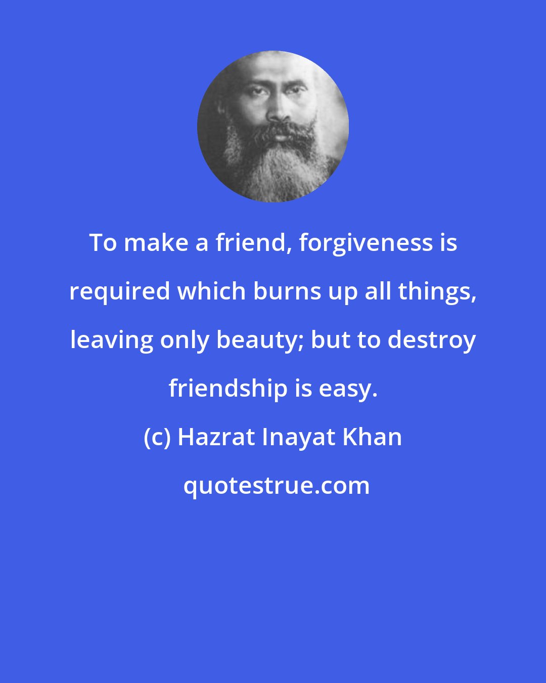 Hazrat Inayat Khan: To make a friend, forgiveness is required which burns up all things, leaving only beauty; but to destroy friendship is easy.