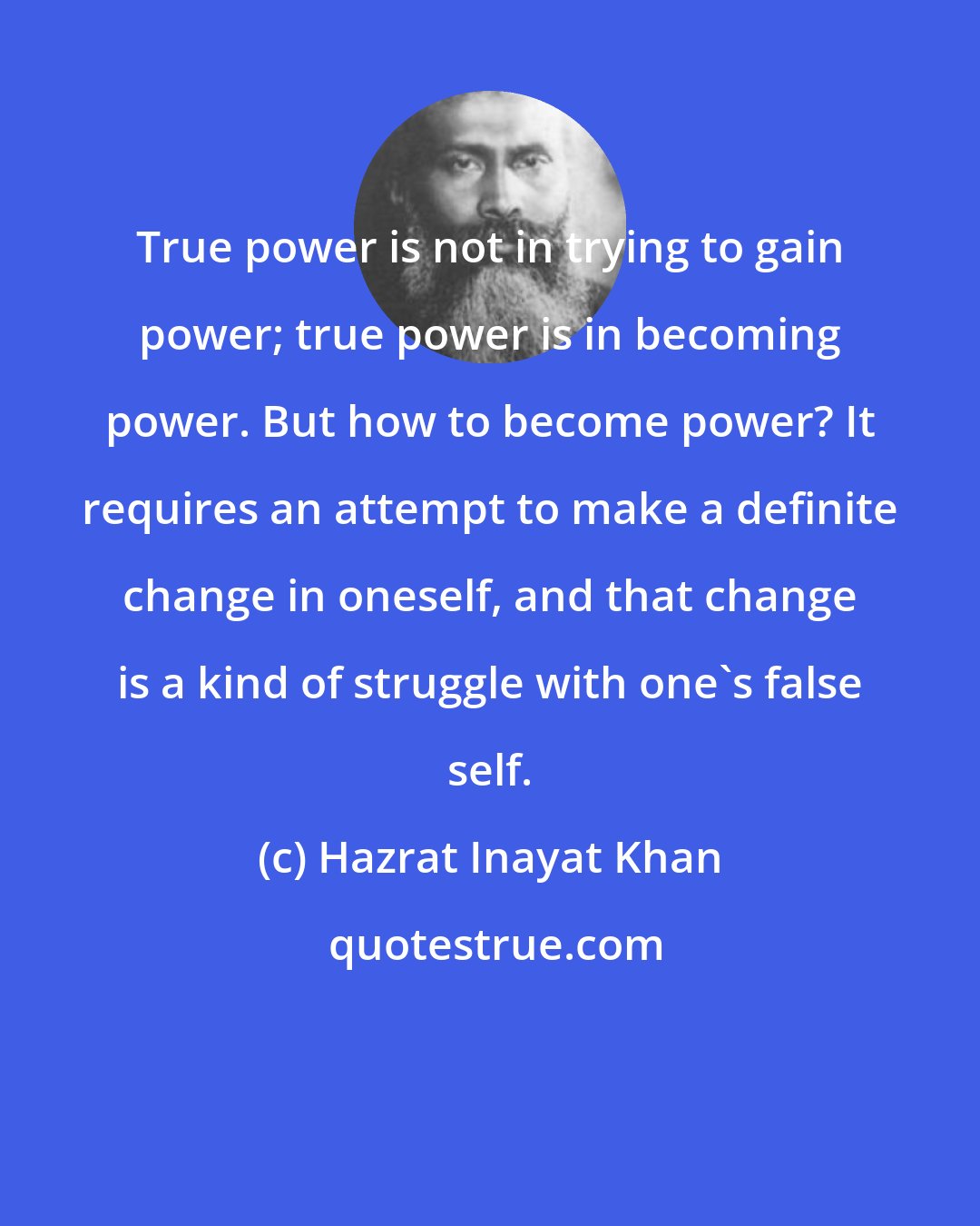 Hazrat Inayat Khan: True power is not in trying to gain power; true power is in becoming power. But how to become power? It requires an attempt to make a definite change in oneself, and that change is a kind of struggle with one's false self.