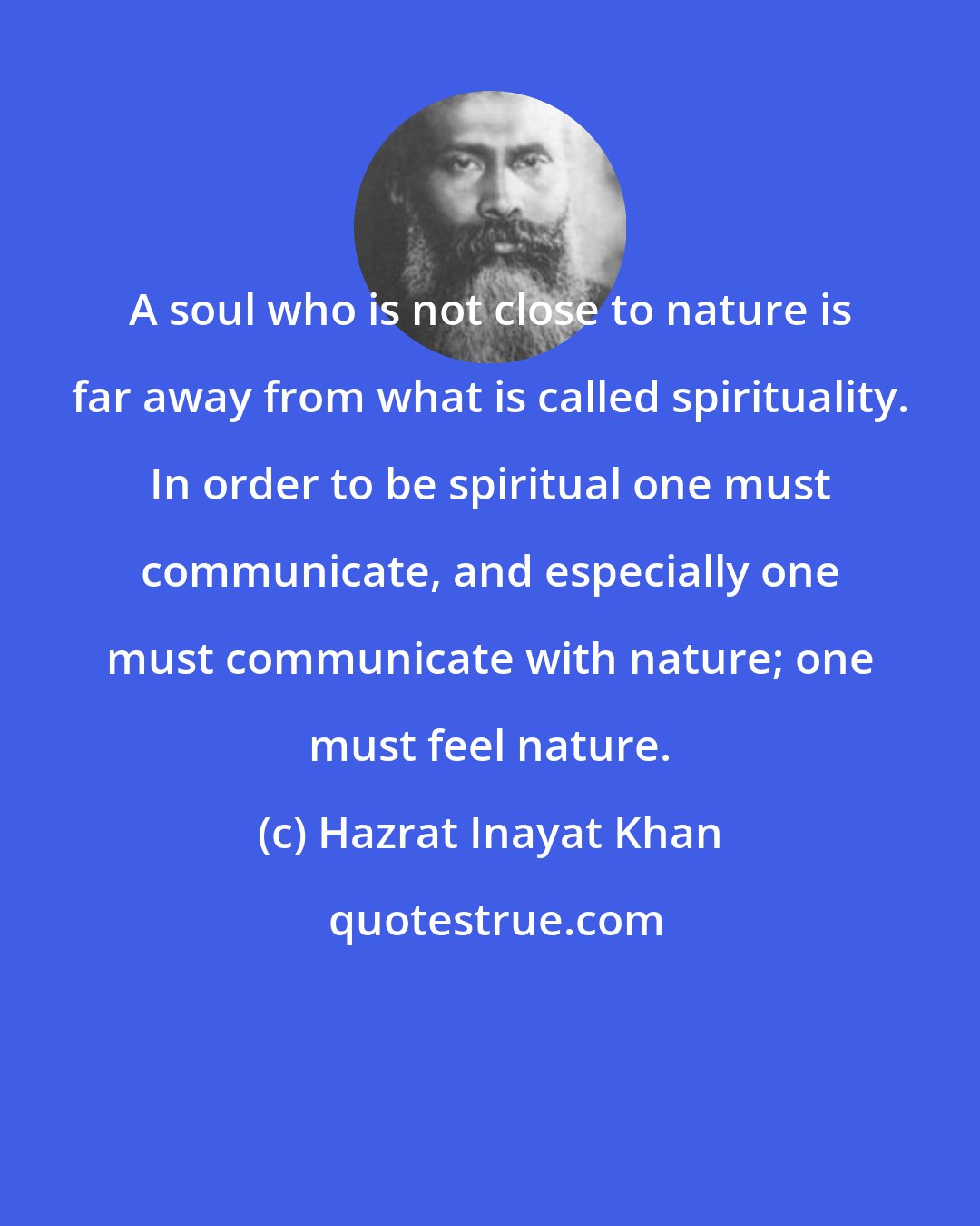 Hazrat Inayat Khan: A soul who is not close to nature is far away from what is called spirituality. In order to be spiritual one must communicate, and especially one must communicate with nature; one must feel nature.