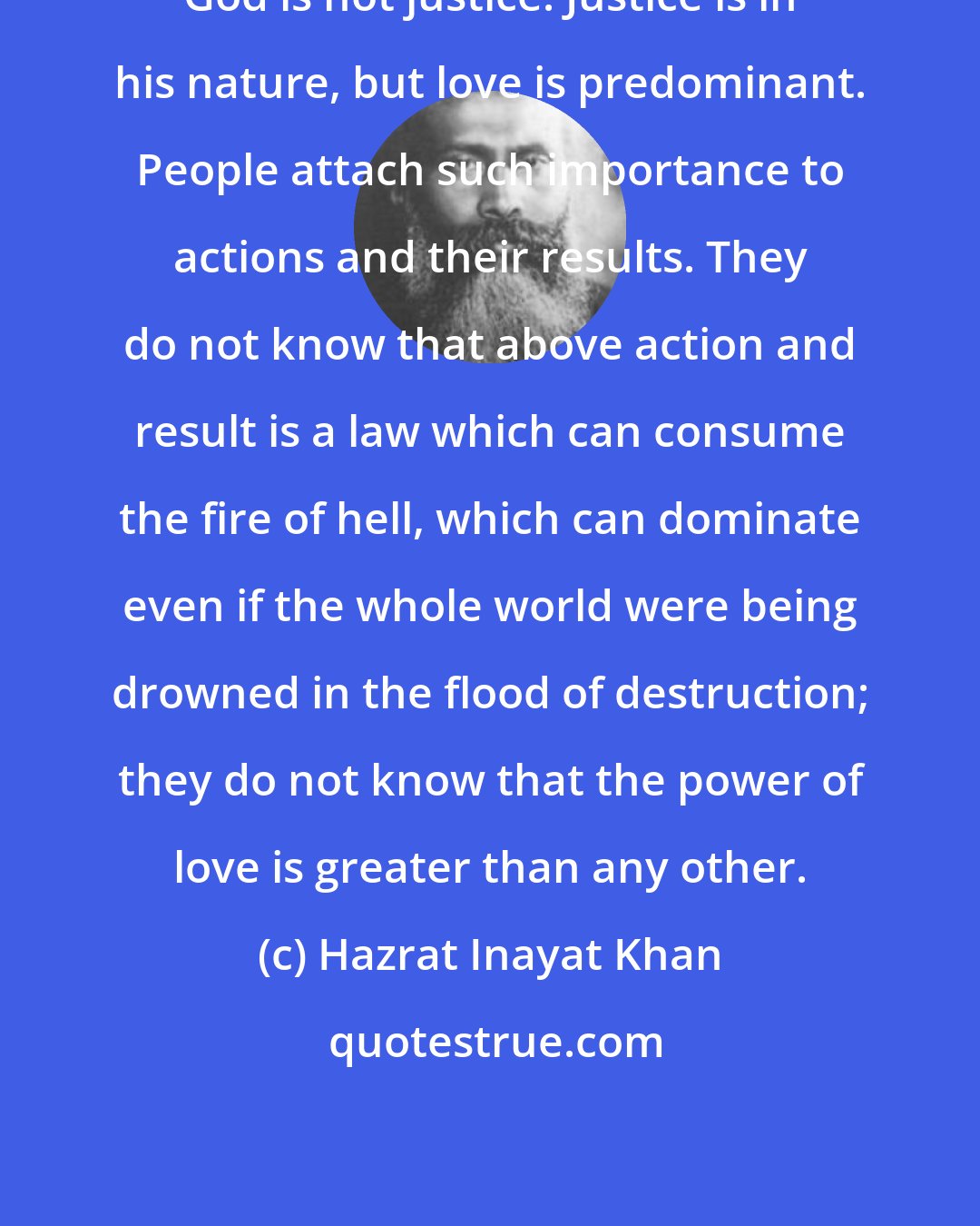 Hazrat Inayat Khan: God is not justice. Justice is in his nature, but love is predominant. People attach such importance to actions and their results. They do not know that above action and result is a law which can consume the fire of hell, which can dominate even if the whole world were being drowned in the flood of destruction; they do not know that the power of love is greater than any other.