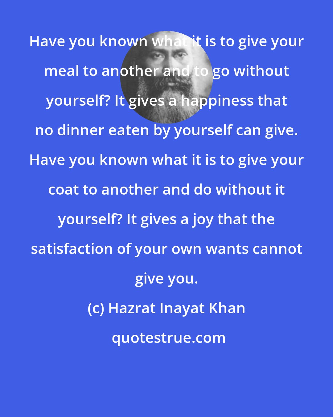 Hazrat Inayat Khan: Have you known what it is to give your meal to another and to go without yourself? It gives a happiness that no dinner eaten by yourself can give. Have you known what it is to give your coat to another and do without it yourself? It gives a joy that the satisfaction of your own wants cannot give you.