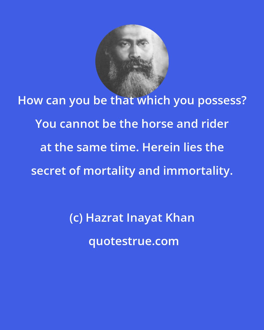 Hazrat Inayat Khan: How can you be that which you possess? You cannot be the horse and rider at the same time. Herein lies the secret of mortality and immortality.