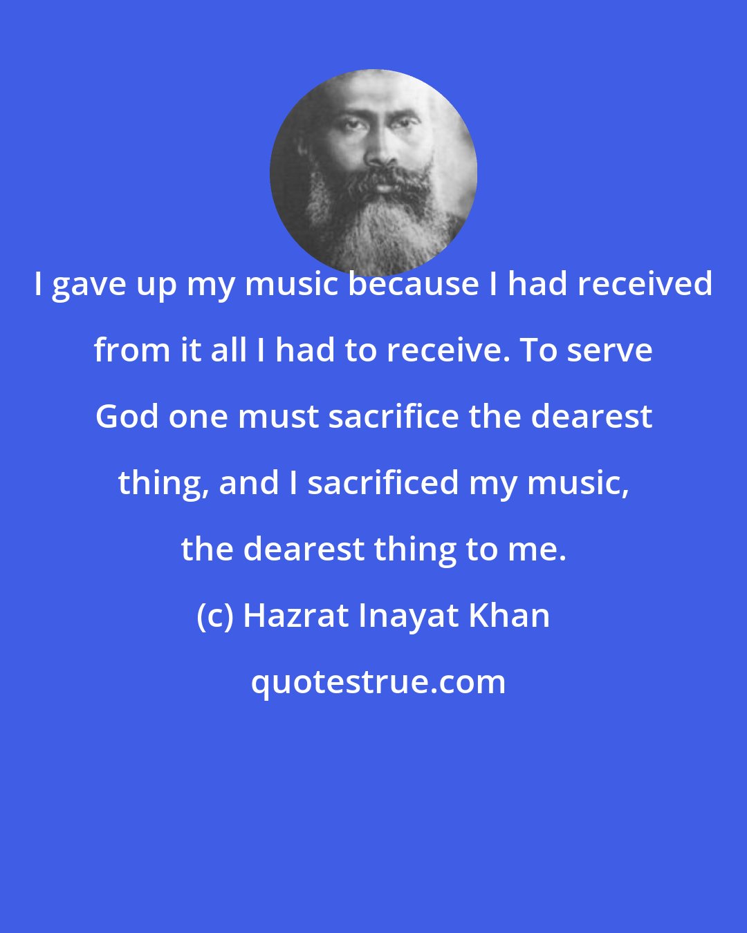 Hazrat Inayat Khan: I gave up my music because I had received from it all I had to receive. To serve God one must sacrifice the dearest thing, and I sacrificed my music, the dearest thing to me.