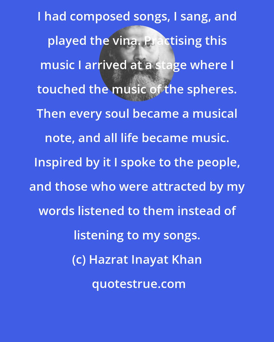 Hazrat Inayat Khan: I had composed songs, I sang, and played the vina. Practising this music I arrived at a stage where I touched the music of the spheres. Then every soul became a musical note, and all life became music. Inspired by it I spoke to the people, and those who were attracted by my words listened to them instead of listening to my songs.