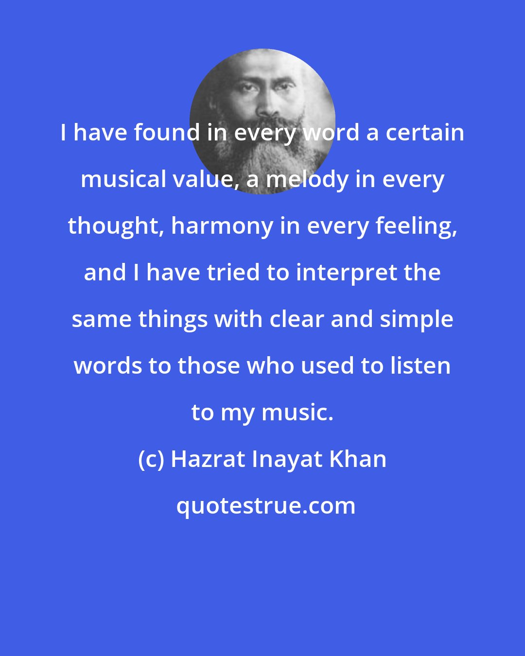 Hazrat Inayat Khan: I have found in every word a certain musical value, a melody in every thought, harmony in every feeling, and I have tried to interpret the same things with clear and simple words to those who used to listen to my music.