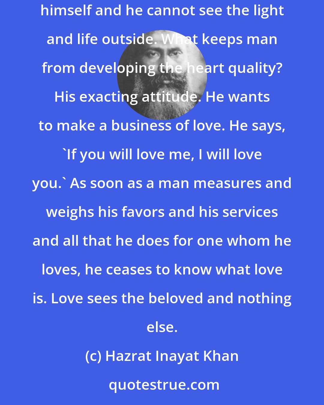 Hazrat Inayat Khan: If a person is cold and rigid, he feels within himself as if he were in a grave. He is not living, he cannot enjoy this life for he cannot express himself and he cannot see the light and life outside. What keeps man from developing the heart quality? His exacting attitude. He wants to make a business of love. He says, 'If you will love me, I will love you.' As soon as a man measures and weighs his favors and his services and all that he does for one whom he loves, he ceases to know what love is. Love sees the beloved and nothing else.