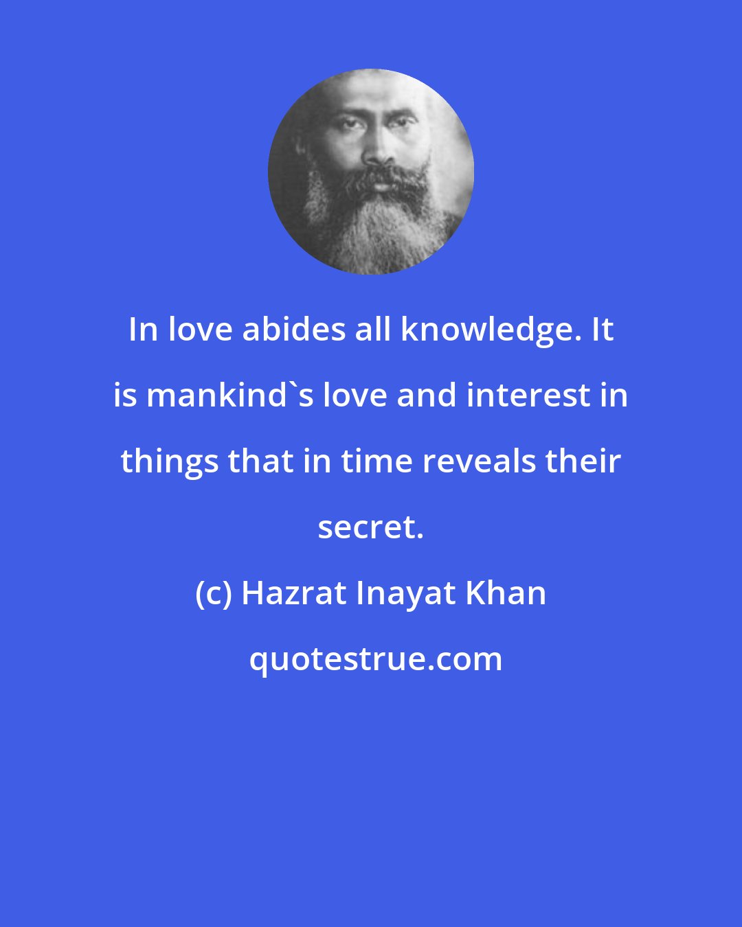 Hazrat Inayat Khan: In love abides all knowledge. It is mankind's love and interest in things that in time reveals their secret.