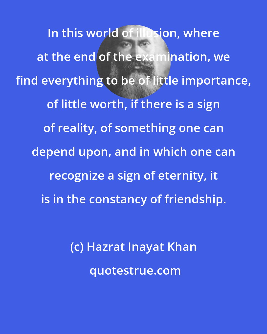 Hazrat Inayat Khan: In this world of illusion, where at the end of the examination, we find everything to be of little importance, of little worth, if there is a sign of reality, of something one can depend upon, and in which one can recognize a sign of eternity, it is in the constancy of friendship.