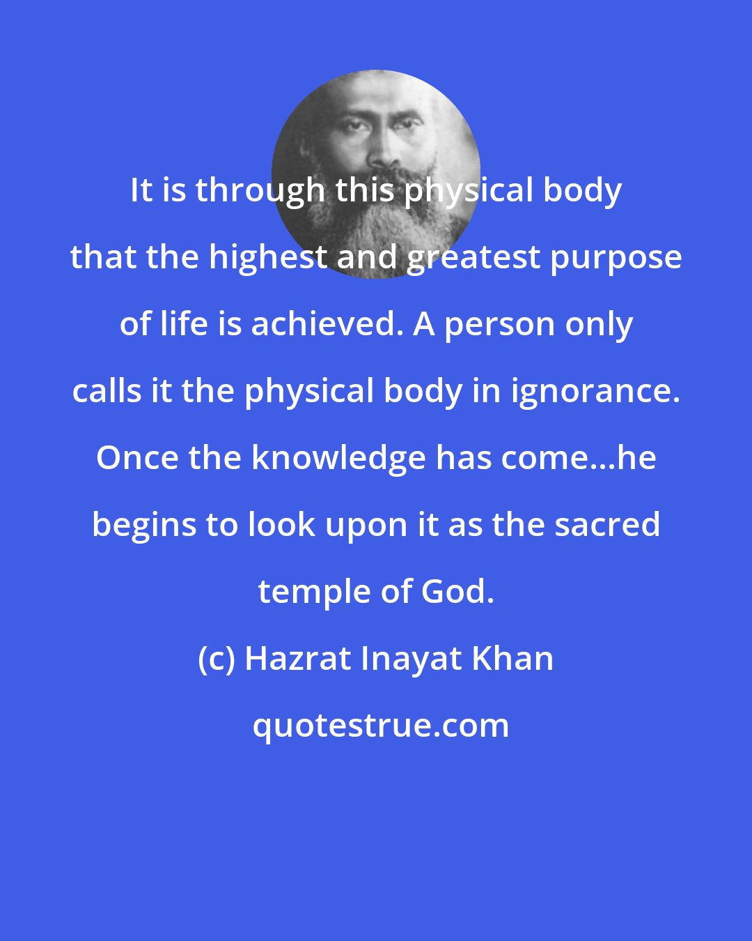 Hazrat Inayat Khan: It is through this physical body that the highest and greatest purpose of life is achieved. A person only calls it the physical body in ignorance. Once the knowledge has come...he begins to look upon it as the sacred temple of God.