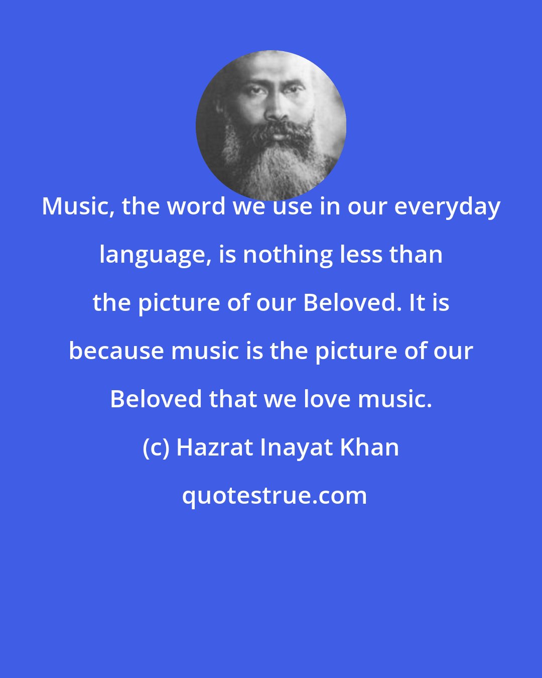 Hazrat Inayat Khan: Music, the word we use in our everyday language, is nothing less than the picture of our Beloved. It is because music is the picture of our Beloved that we love music.