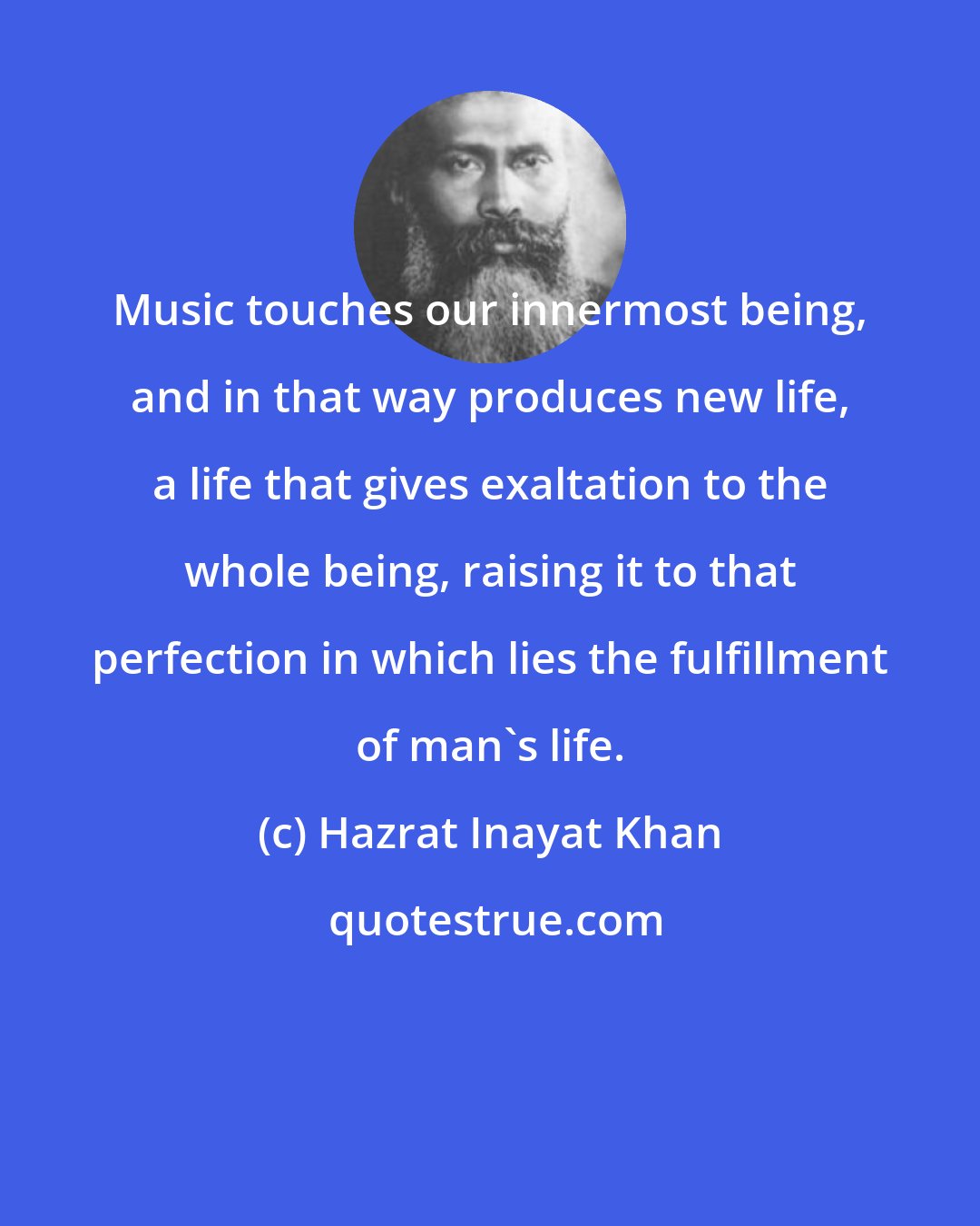 Hazrat Inayat Khan: Music touches our innermost being, and in that way produces new life, a life that gives exaltation to the whole being, raising it to that perfection in which lies the fulfillment of man's life.