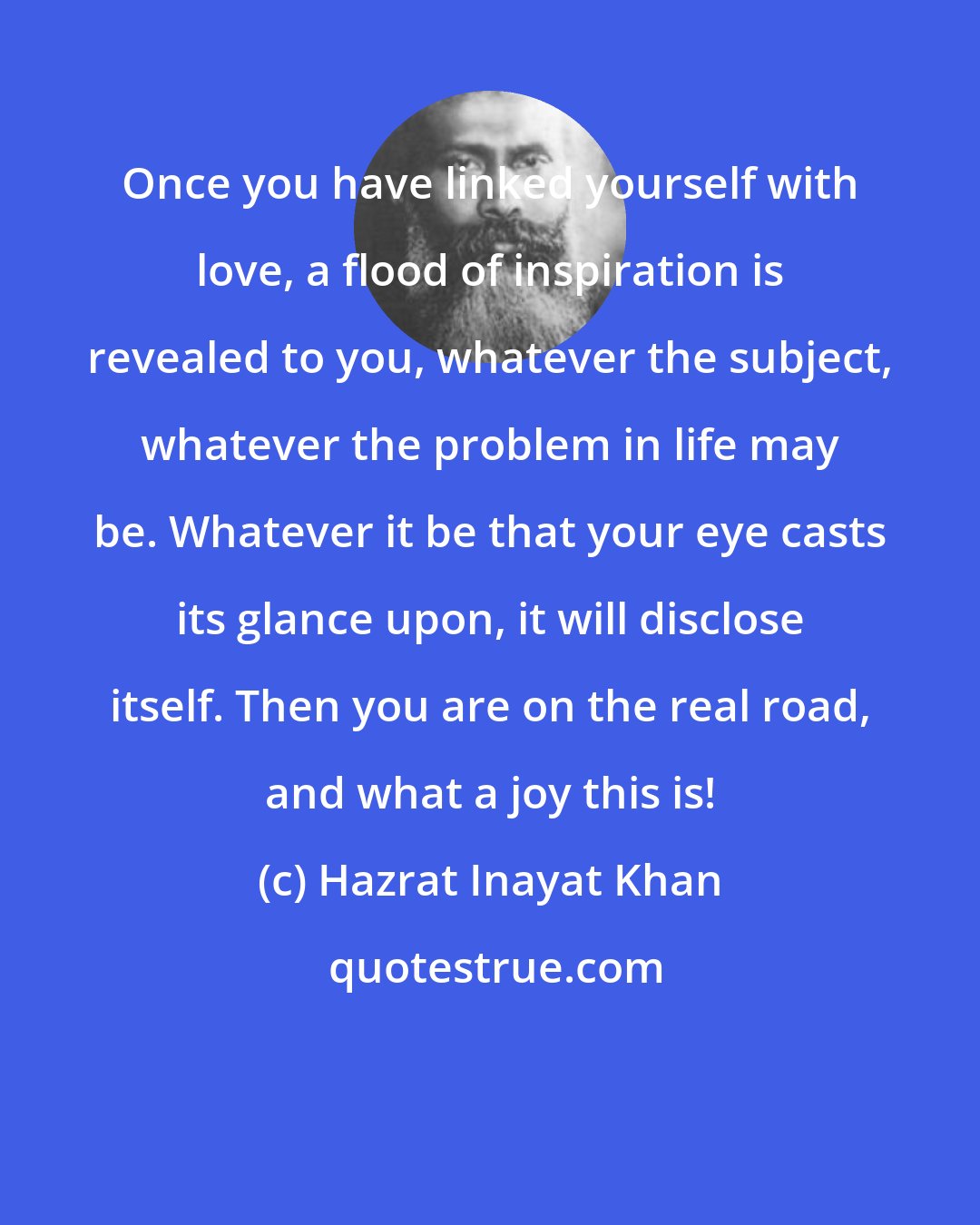 Hazrat Inayat Khan: Once you have linked yourself with love, a flood of inspiration is revealed to you, whatever the subject, whatever the problem in life may be. Whatever it be that your eye casts its glance upon, it will disclose itself. Then you are on the real road, and what a joy this is!