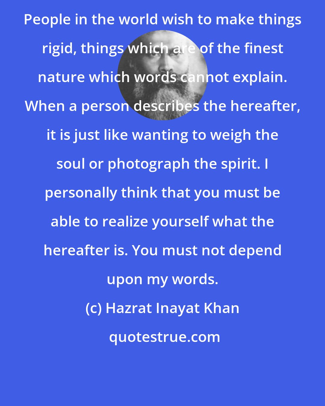 Hazrat Inayat Khan: People in the world wish to make things rigid, things which are of the finest nature which words cannot explain. When a person describes the hereafter, it is just like wanting to weigh the soul or photograph the spirit. I personally think that you must be able to realize yourself what the hereafter is. You must not depend upon my words.