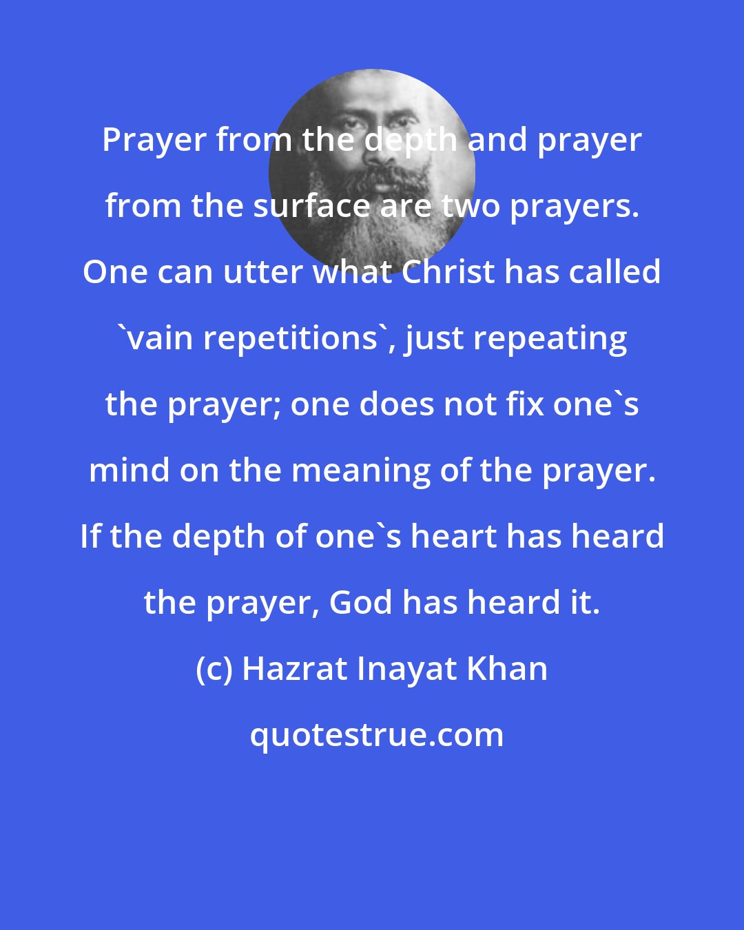 Hazrat Inayat Khan: Prayer from the depth and prayer from the surface are two prayers. One can utter what Christ has called 'vain repetitions', just repeating the prayer; one does not fix one's mind on the meaning of the prayer. If the depth of one's heart has heard the prayer, God has heard it.