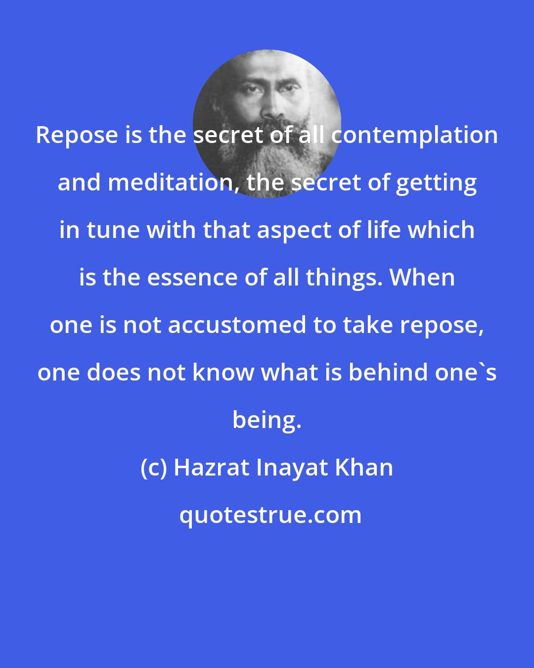 Hazrat Inayat Khan: Repose is the secret of all contemplation and meditation, the secret of getting in tune with that aspect of life which is the essence of all things. When one is not accustomed to take repose, one does not know what is behind one's being.