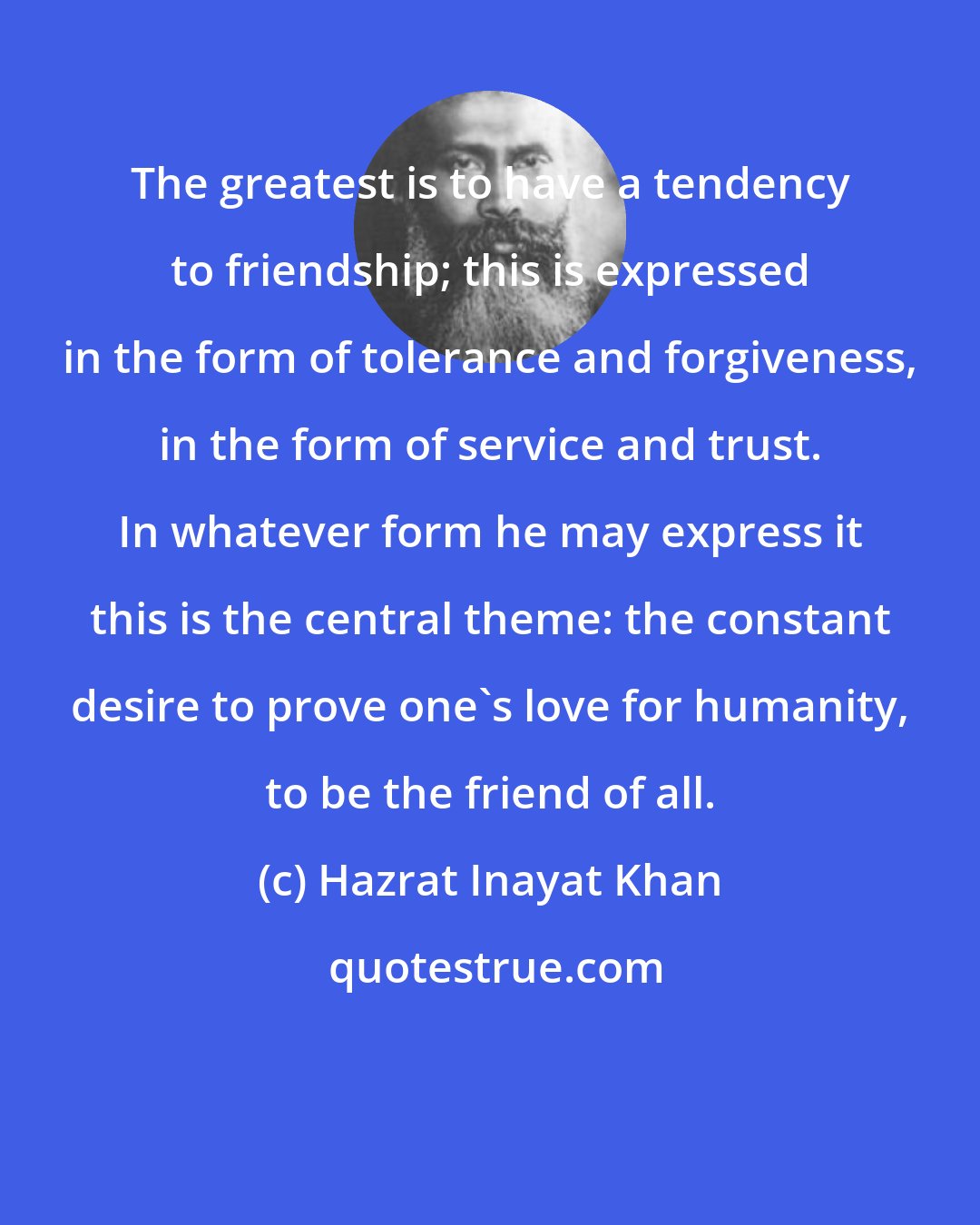 Hazrat Inayat Khan: The greatest is to have a tendency to friendship; this is expressed in the form of tolerance and forgiveness, in the form of service and trust. In whatever form he may express it this is the central theme: the constant desire to prove one's love for humanity, to be the friend of all.