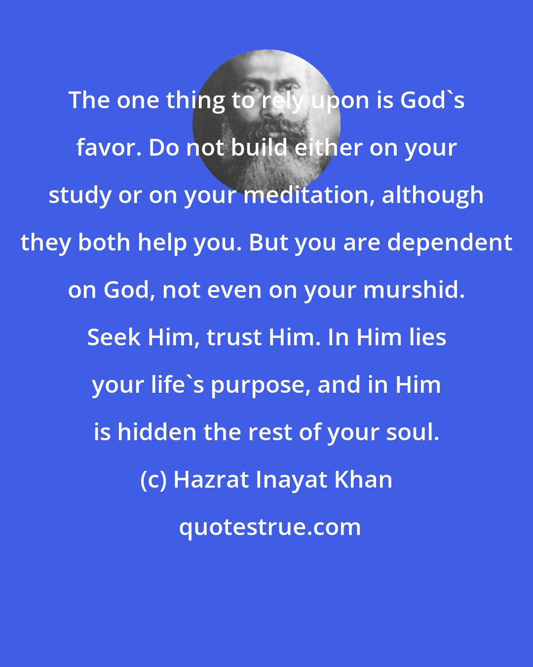 Hazrat Inayat Khan: The one thing to rely upon is God's favor. Do not build either on your study or on your meditation, although they both help you. But you are dependent on God, not even on your murshid. Seek Him, trust Him. In Him lies your life's purpose, and in Him is hidden the rest of your soul.