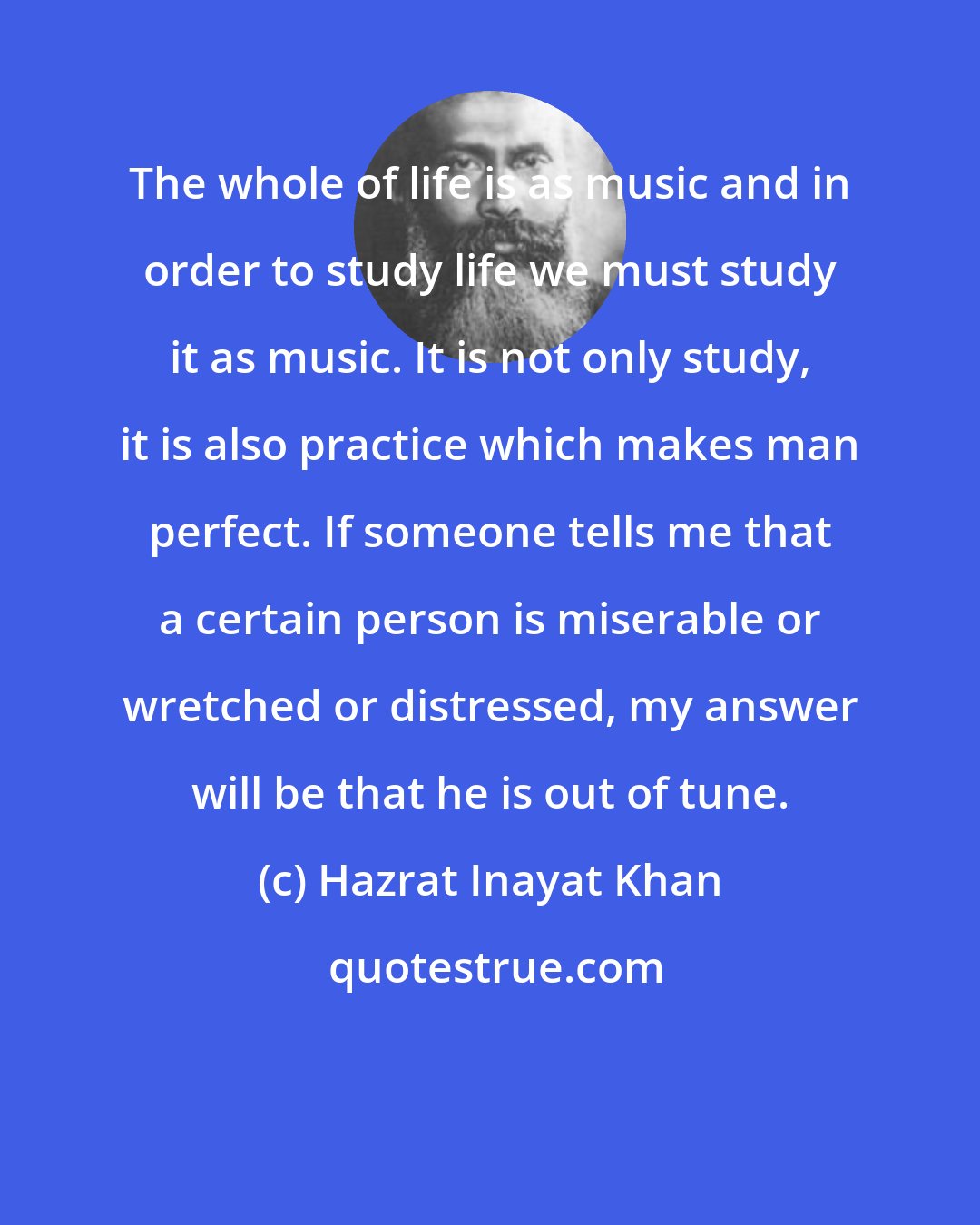 Hazrat Inayat Khan: The whole of life is as music and in order to study life we must study it as music. It is not only study, it is also practice which makes man perfect. If someone tells me that a certain person is miserable or wretched or distressed, my answer will be that he is out of tune.