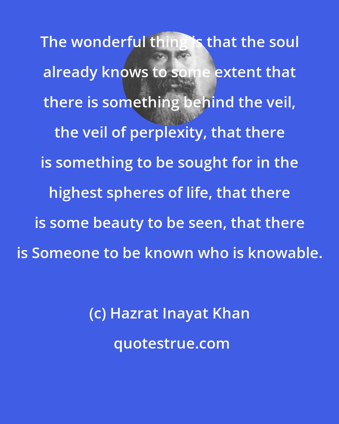 Hazrat Inayat Khan: The wonderful thing is that the soul already knows to some extent that there is something behind the veil, the veil of perplexity, that there is something to be sought for in the highest spheres of life, that there is some beauty to be seen, that there is Someone to be known who is knowable.