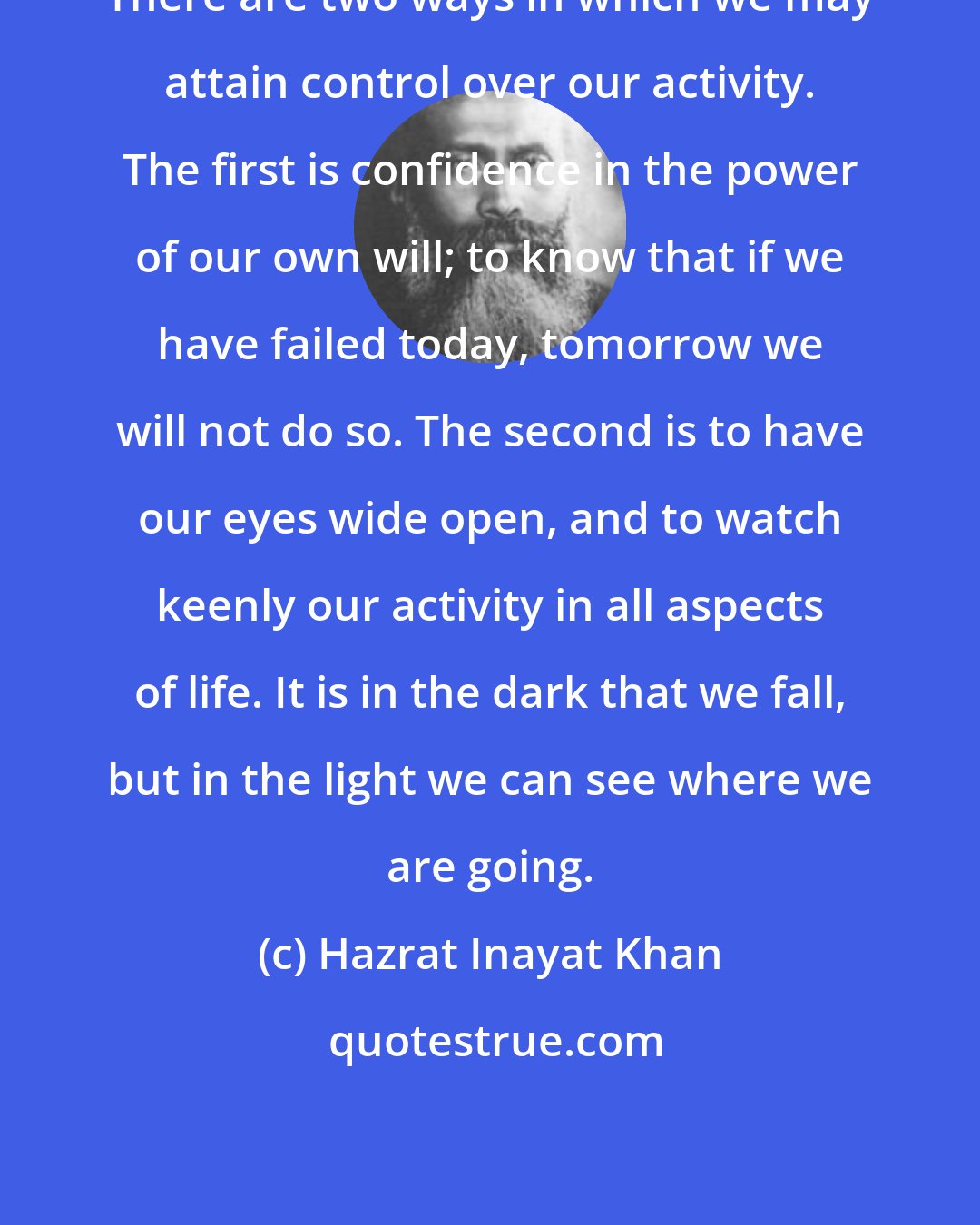 Hazrat Inayat Khan: There are two ways in which we may attain control over our activity. The first is confidence in the power of our own will; to know that if we have failed today, tomorrow we will not do so. The second is to have our eyes wide open, and to watch keenly our activity in all aspects of life. It is in the dark that we fall, but in the light we can see where we are going.