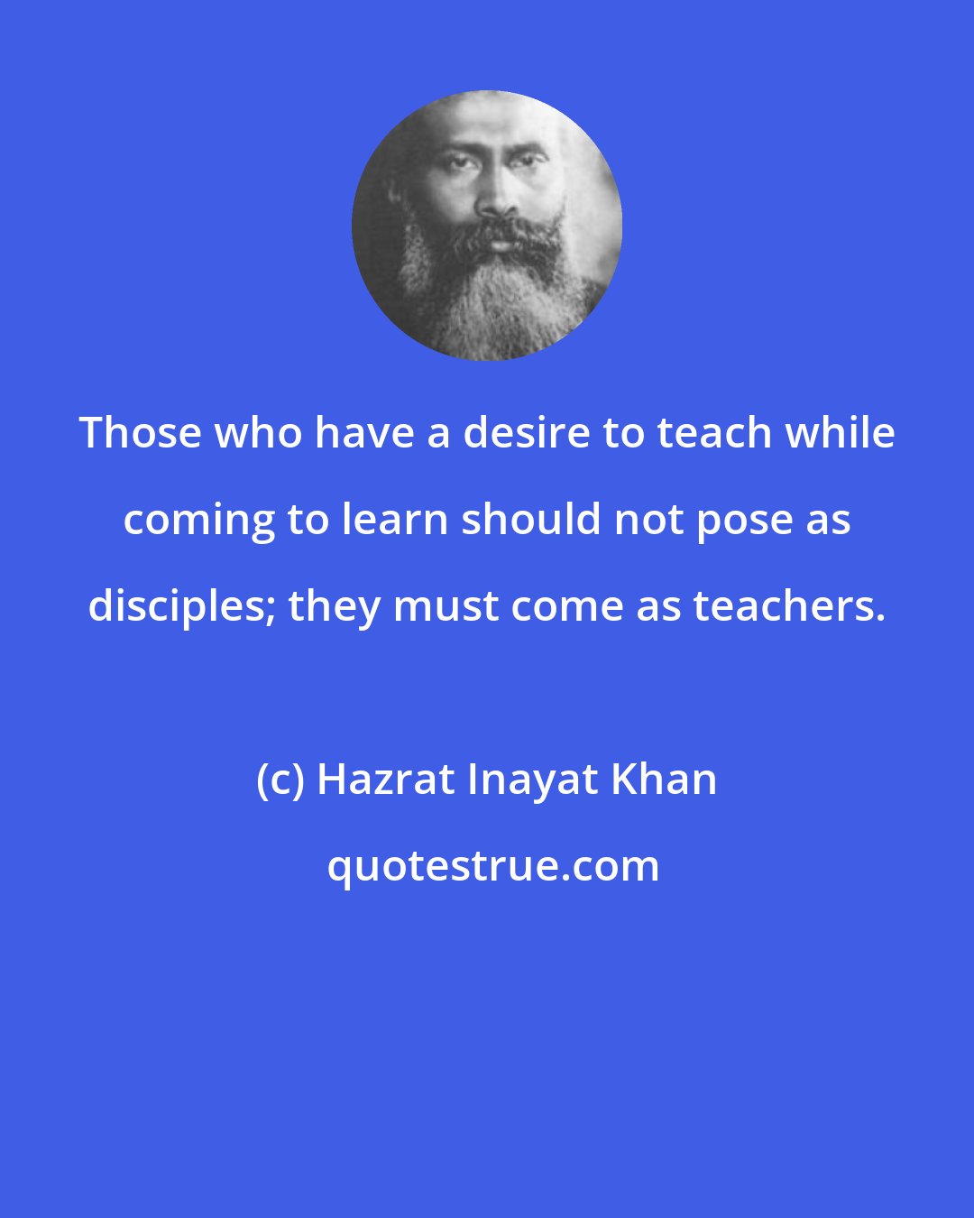 Hazrat Inayat Khan: Those who have a desire to teach while coming to learn should not pose as disciples; they must come as teachers.