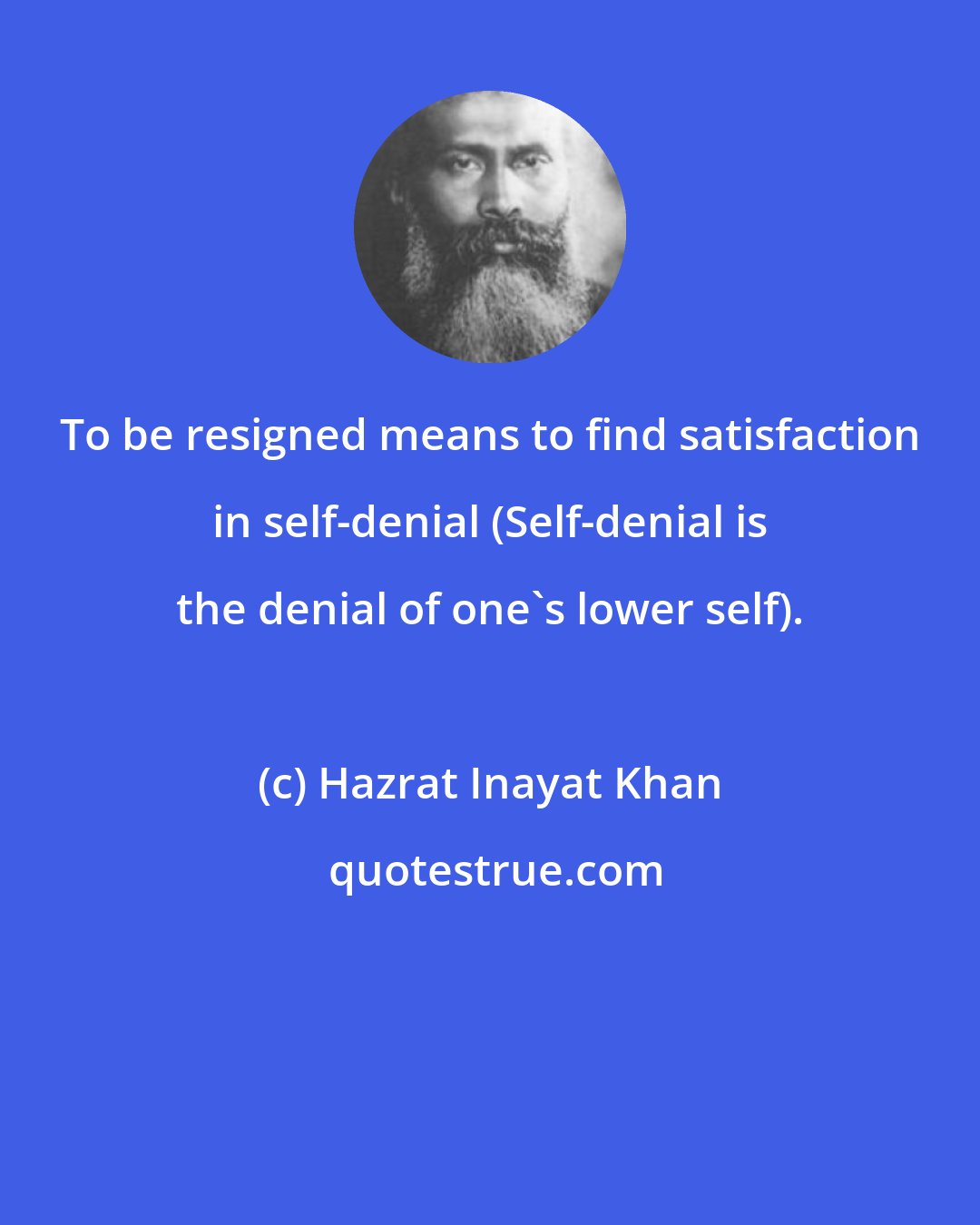 Hazrat Inayat Khan: To be resigned means to find satisfaction in self-denial (Self-denial is the denial of one's lower self).