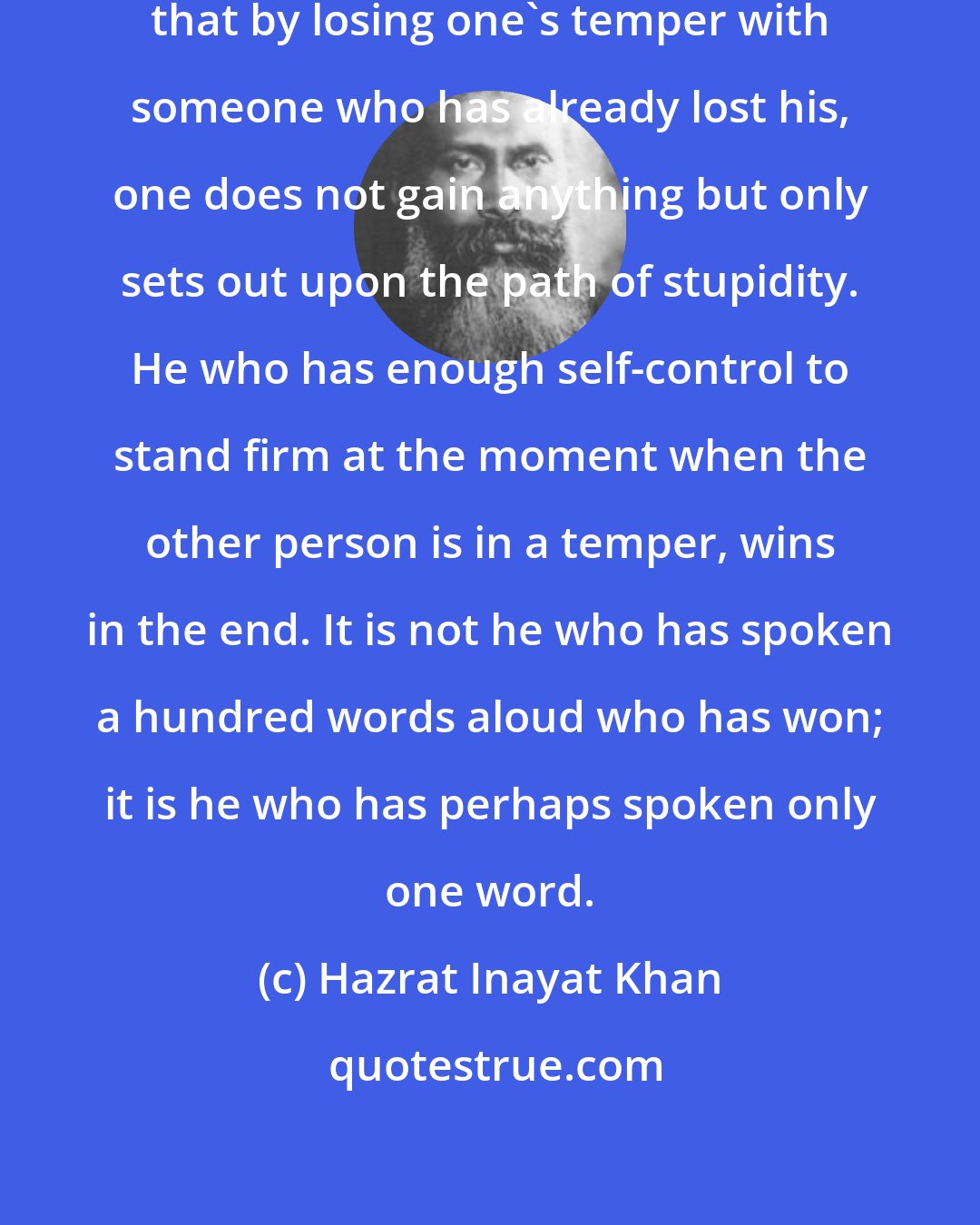 Hazrat Inayat Khan: Very often in everyday life one sees that by losing one's temper with someone who has already lost his, one does not gain anything but only sets out upon the path of stupidity. He who has enough self-control to stand firm at the moment when the other person is in a temper, wins in the end. It is not he who has spoken a hundred words aloud who has won; it is he who has perhaps spoken only one word.