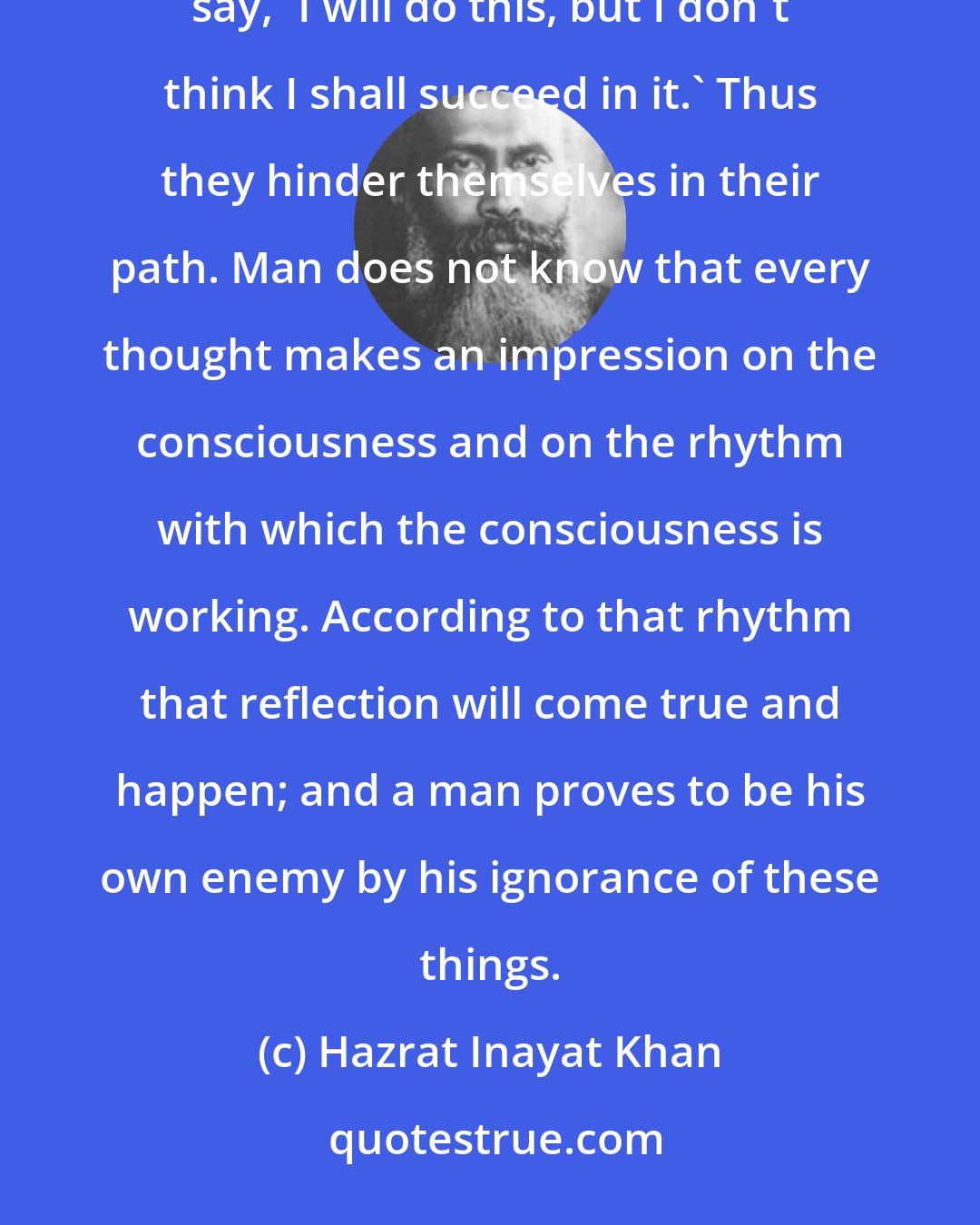 Hazrat Inayat Khan: Very often pessimistic people speak against their own desire. They want to undertake some work, and they say, 'I will do this, but I don't think I shall succeed in it.' Thus they hinder themselves in their path. Man does not know that every thought makes an impression on the consciousness and on the rhythm with which the consciousness is working. According to that rhythm that reflection will come true and happen; and a man proves to be his own enemy by his ignorance of these things.