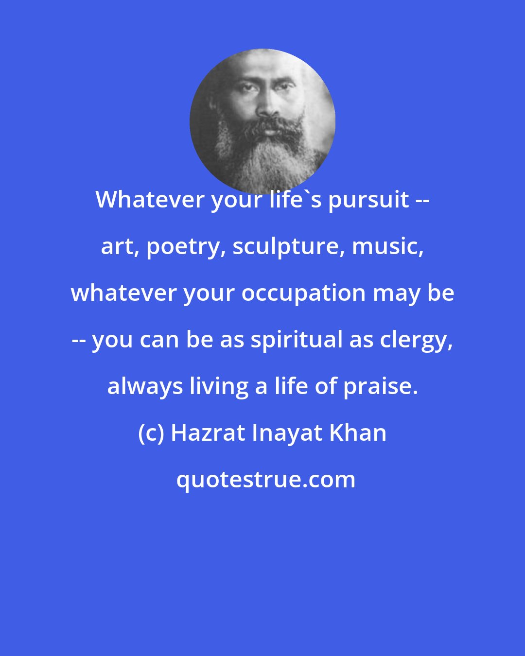 Hazrat Inayat Khan: Whatever your life's pursuit -- art, poetry, sculpture, music, whatever your occupation may be -- you can be as spiritual as clergy, always living a life of praise.