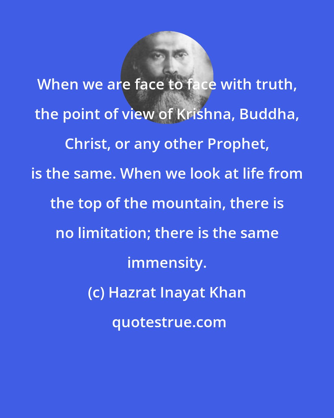 Hazrat Inayat Khan: When we are face to face with truth, the point of view of Krishna, Buddha, Christ, or any other Prophet, is the same. When we look at life from the top of the mountain, there is no limitation; there is the same immensity.