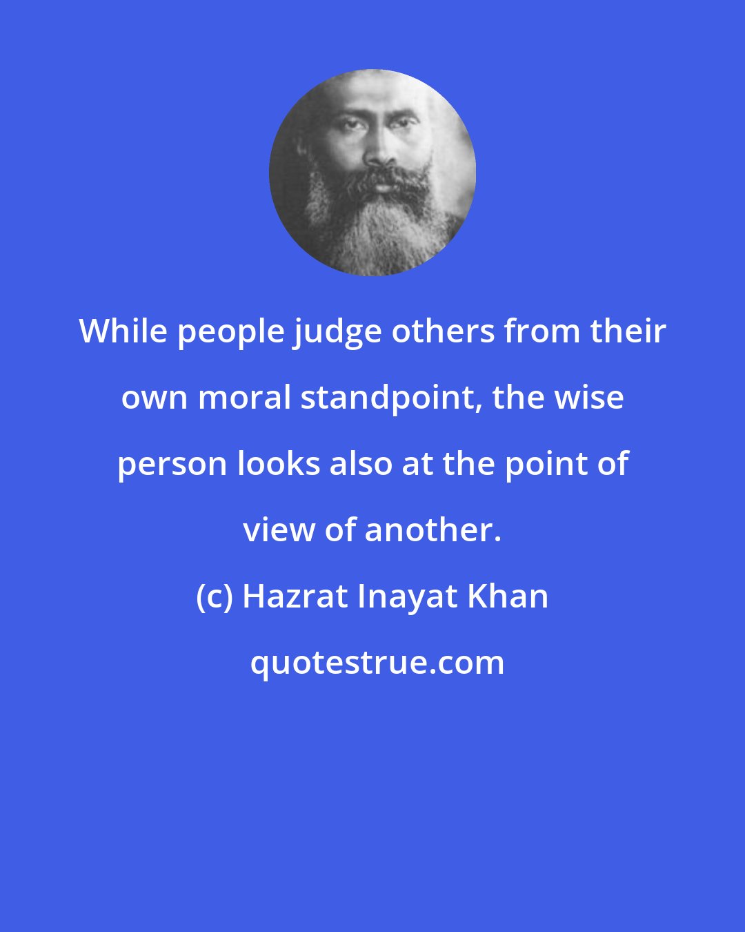 Hazrat Inayat Khan: While people judge others from their own moral standpoint, the wise person looks also at the point of view of another.