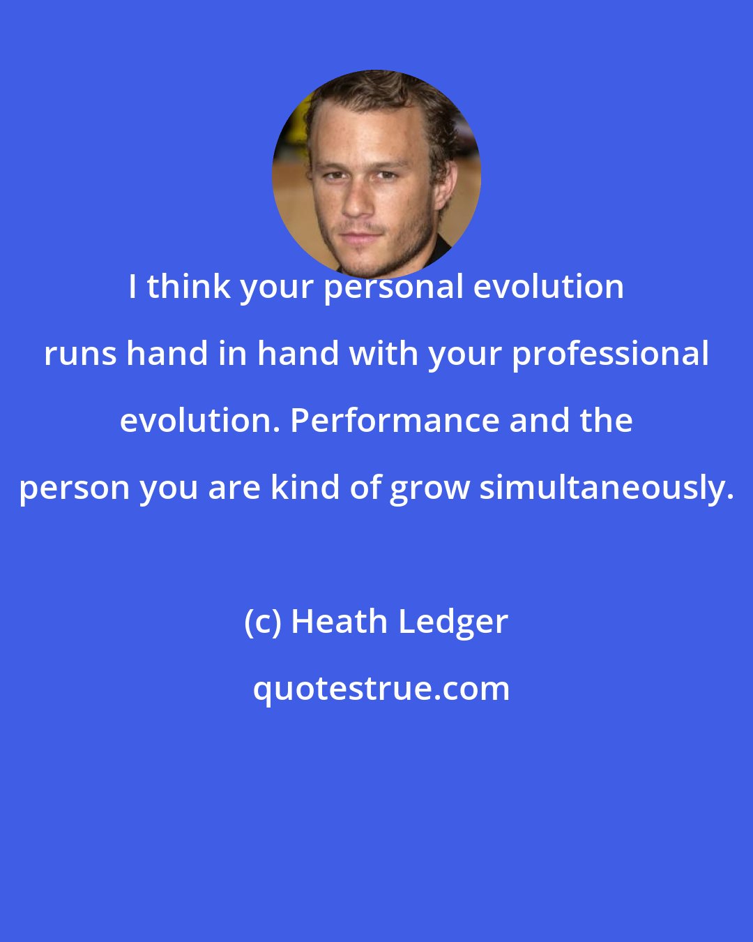 Heath Ledger: I think your personal evolution runs hand in hand with your professional evolution. Performance and the person you are kind of grow simultaneously.