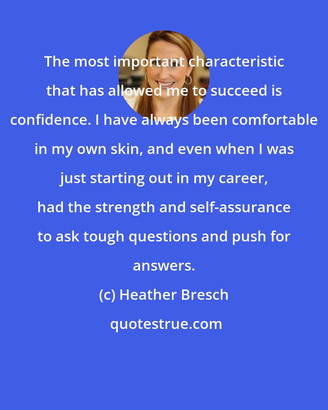 Heather Bresch: The most important characteristic that has allowed me to succeed is confidence. I have always been comfortable in my own skin, and even when I was just starting out in my career, had the strength and self-assurance to ask tough questions and push for answers.