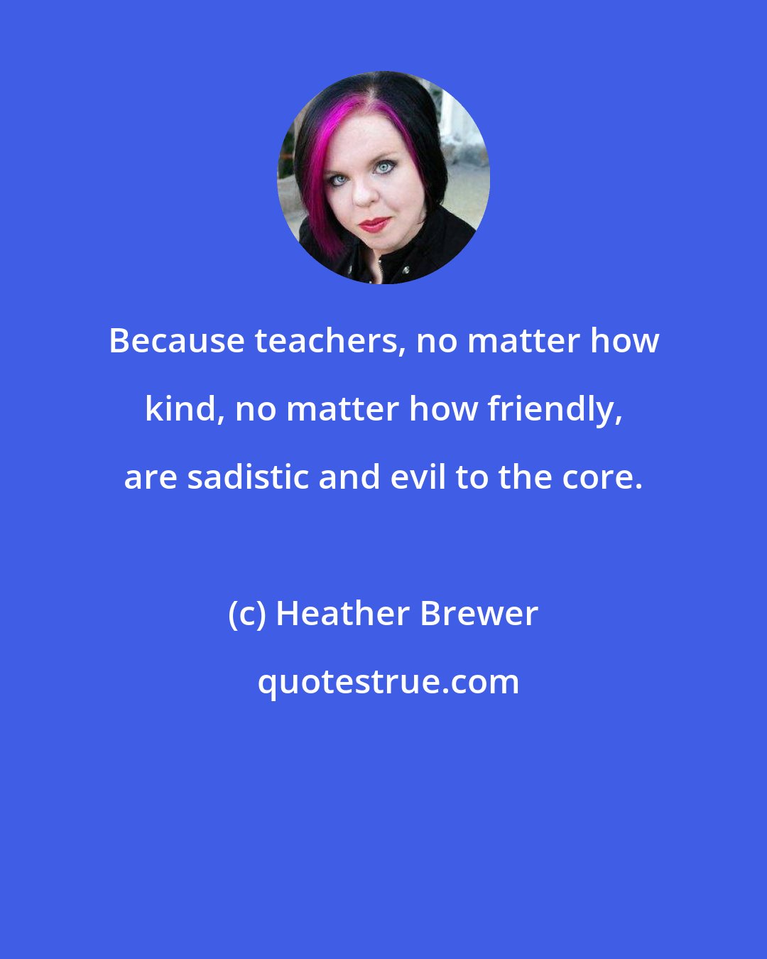 Heather Brewer: Because teachers, no matter how kind, no matter how friendly, are sadistic and evil to the core.