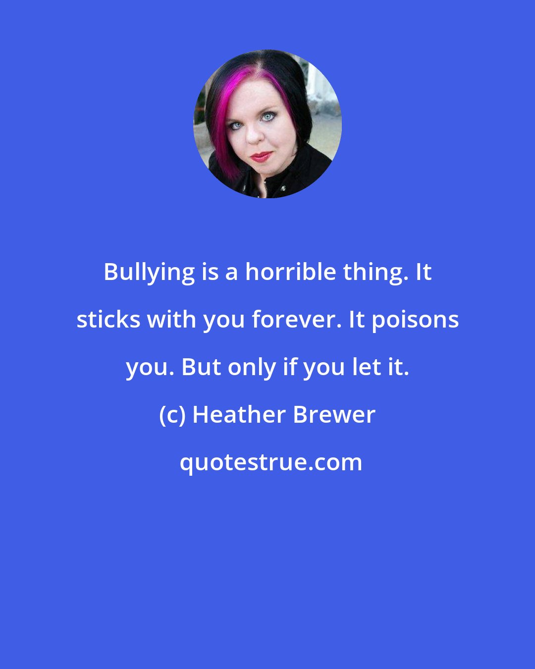 Heather Brewer: Bullying is a horrible thing. It sticks with you forever. It poisons you. But only if you let it.