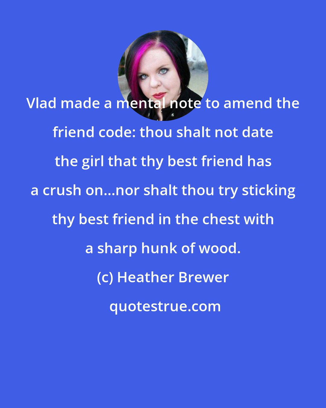 Heather Brewer: Vlad made a mental note to amend the friend code: thou shalt not date the girl that thy best friend has a crush on...nor shalt thou try sticking thy best friend in the chest with a sharp hunk of wood.