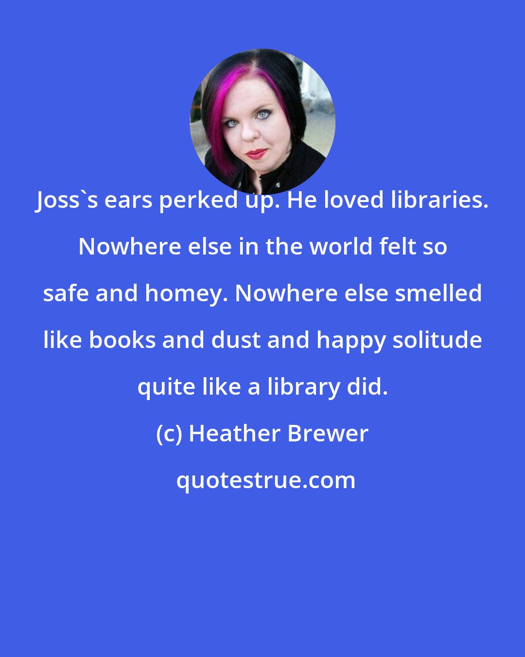 Heather Brewer: Joss's ears perked up. He loved libraries. Nowhere else in the world felt so safe and homey. Nowhere else smelled like books and dust and happy solitude quite like a library did.